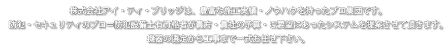 株式会社アイ・ティ・ブリッジは、埼玉・群馬・栃木での豊富な施工実績・ノウハウを持ったプロ集団です。防犯・セキュリティのプロ=防犯設備士有資格者が貴方・貴社の予算・ご要望にあったシステムを提案させて頂きます。防犯カメラの設置、機器の選定から工事まで一式お任せ下さい。